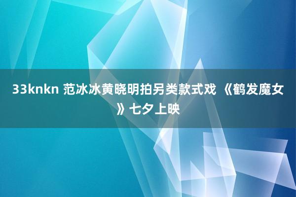 33knkn 范冰冰黄晓明拍另类款式戏 《鹤发魔女》七夕上映