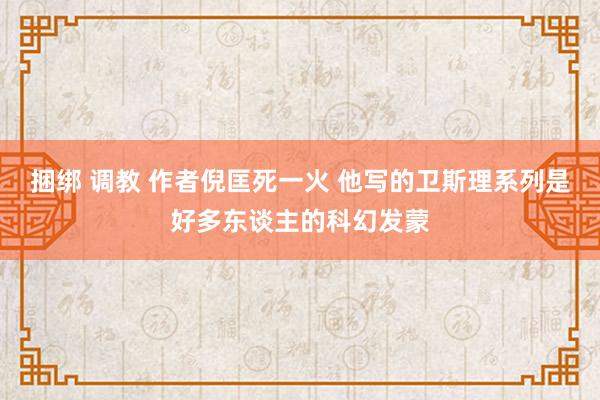 捆绑 调教 作者倪匡死一火 他写的卫斯理系列是好多东谈主的科幻发蒙