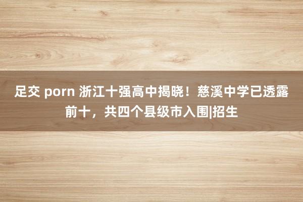 足交 porn 浙江十强高中揭晓！慈溪中学已透露前十，共四个县级市入围|招生