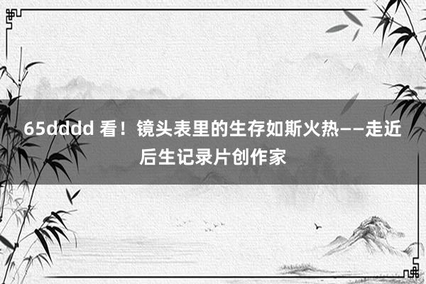 65dddd 看！镜头表里的生存如斯火热——走近后生记录片创作家