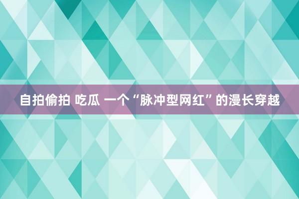 自拍偷拍 吃瓜 一个“脉冲型网红”的漫长穿越