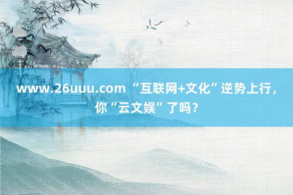 www.26uuu.com “互联网+文化”逆势上行，你“云文娱”了吗？