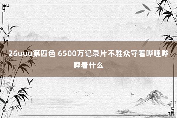 26uuu第四色 6500万记录片不雅众守着哔哩哔哩看什么