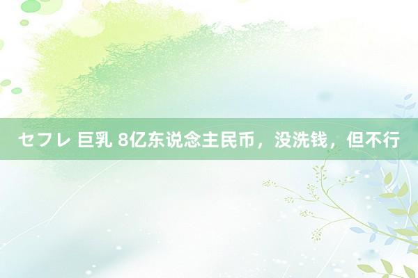 セフレ 巨乳 8亿东说念主民币，没洗钱，但不行