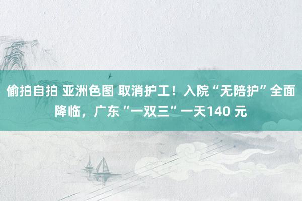 偷拍自拍 亚洲色图 取消护工！入院“无陪护”全面降临，广东“一双三”一天140 元