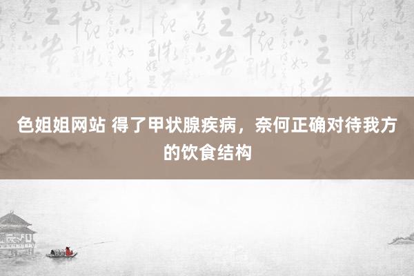 色姐姐网站 得了甲状腺疾病，奈何正确对待我方的饮食结构