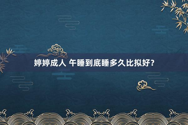 婷婷成人 午睡到底睡多久比拟好？